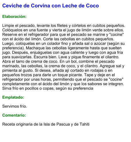 Ceviche de Corvina con Leche de Coco  Elaboración:  Limpie el pescado, levante los filetes y córtelos en cubitos pequeños. Colóquelos en una fuente y vierta el jugo de limón verde sobre ellos. Reserve en el refrigerador para que el pescado se marine y "cocine" con el ácido del limón. Corte las cebollas en cubitos pequeños. Luego, colóquelas en un colador fino y añada sal o azúcar (según su preferencia). Machaque las cebollas ligeramente hasta que suelten jugo. Después, enjuáguelas con agua caliente y luego con agua fría para suavizarlas. Escurra bien. Lave y pique finamente el cilantro. Abra el tarro de crema de coco. En un bol, combine el pescado marinado, las cebollas, la crema de coco, y el cilantro. Agregue sal y pimienta al gusto. Si desea, añada ají cortado en rodajas o en pequeños trozos para darle un toque picante. Tape y deje en el refrigerador por unas horas, permitiendo que el pescado se "cocine" completamente con el ácido del limón y que los sabores se integren. Sirva frío en pocillos o copas, según su preferencia  Emplatado:  Servimos frío.   Comentario:  Receta originaria de la Isla de Pascua y de Tahiti
