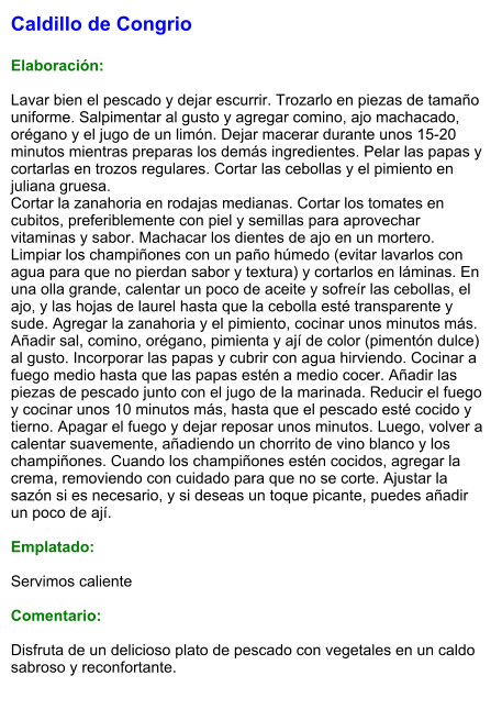 Caldillo de Congrio  Elaboración:  Lavar bien el pescado y dejar escurrir. Trozarlo en piezas de tamaño uniforme. Salpimentar al gusto y agregar comino, ajo machacado, orégano y el jugo de un limón. Dejar macerar durante unos 15-20 minutos mientras preparas los demás ingredientes. Pelar las papas y cortarlas en trozos regulares. Cortar las cebollas y el pimiento en juliana gruesa. Cortar la zanahoria en rodajas medianas. Cortar los tomates en cubitos, preferiblemente con piel y semillas para aprovechar vitaminas y sabor. Machacar los dientes de ajo en un mortero. Limpiar los champiñones con un paño húmedo (evitar lavarlos con agua para que no pierdan sabor y textura) y cortarlos en láminas. En una olla grande, calentar un poco de aceite y sofreír las cebollas, el ajo, y las hojas de laurel hasta que la cebolla esté transparente y sude. Agregar la zanahoria y el pimiento, cocinar unos minutos más. Añadir sal, comino, orégano, pimienta y ají de color (pimentón dulce) al gusto. Incorporar las papas y cubrir con agua hirviendo. Cocinar a fuego medio hasta que las papas estén a medio cocer. Añadir las piezas de pescado junto con el jugo de la marinada. Reducir el fuego y cocinar unos 10 minutos más, hasta que el pescado esté cocido y tierno. Apagar el fuego y dejar reposar unos minutos. Luego, volver a calentar suavemente, añadiendo un chorrito de vino blanco y los champiñones. Cuando los champiñones estén cocidos, agregar la crema, removiendo con cuidado para que no se corte. Ajustar la sazón si es necesario, y si deseas un toque picante, puedes añadir un poco de ají.  Emplatado:  Servimos caliente  Comentario:  Disfruta de un delicioso plato de pescado con vegetales en un caldo sabroso y reconfortante.