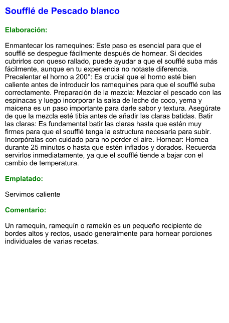 Soufflé de Pescado blanco  Elaboración:  Enmantecar los ramequines: Este paso es esencial para que el soufflé se despegue fácilmente después de hornear. Si decides cubrirlos con queso rallado, puede ayudar a que el soufflé suba más fácilmente, aunque en tu experiencia no notaste diferencia. Precalentar el horno a 200°: Es crucial que el horno esté bien caliente antes de introducir los ramequines para que el soufflé suba correctamente. Preparación de la mezcla: Mezclar el pescado con las espinacas y luego incorporar la salsa de leche de coco, yema y maicena es un paso importante para darle sabor y textura. Asegúrate de que la mezcla esté tibia antes de añadir las claras batidas. Batir las claras: Es fundamental batir las claras hasta que estén muy firmes para que el soufflé tenga la estructura necesaria para subir. Incorpóralas con cuidado para no perder el aire. Hornear: Hornea durante 25 minutos o hasta que estén inflados y dorados. Recuerda servirlos inmediatamente, ya que el soufflé tiende a bajar con el cambio de temperatura.  Emplatado:  Servimos caliente  Comentario:  Un ramequin, ramequín o ramekin es un pequeño recipiente de bordes altos y rectos, usado generalmente para hornear porciones individuales de varias recetas.