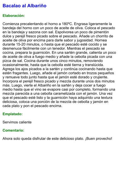 Bacalao al Albariño  Elaboración:  Comienza precalentando el horno a 180ºC. Engrasa ligeramente la bandeja del horno con un poco de aceite de oliva. Coloca el pescado en la bandeja y sazona con sal. Espolvorea un poco de pimentón dulce y perejil fresco picado sobre el pescado. Añade un chorrito de aceite de oliva por encima para darle sabor y jugosidad. Hornea durante 15-20 minutos, o hasta que el pescado esté cocido y se desmenuce fácilmente con un tenedor. Mientras el pescado se cocina, prepara la guarnición. En una sartén grande, calienta un poco de aceite de oliva a fuego medio y añade la cebolla picada con una pizca de sal. Cocina durante unos cinco minutos, removiendo ocasionalmente, hasta que la cebolla esté tierna y translúcida. Agrega los ajos picados a la sartén y continúa cocinando hasta que estén fragantes. Luego, añade el jamón cortado en trozos pequeños y remueve todo junto hasta que el jamón esté dorado y crujiente. Incorpora el perejil fresco picado y mezcla durante unos dos minutos más. Luego, vierte el Albariño en la sartén y deja cocer a fuego medio hasta que el vino se evapore casi por completo, formando una mezcla parecida a una cebolla caramelizada con el jamón. Una vez que el pescado esté listo y la guarnición haya adquirido una textura deliciosa, coloca una porción de la mezcla de cebolla y jamón en cada plato y pon el pescado encima.  Emplatado:  Servimos caliente  Comentario:  Ahora solo queda disfrutar de este delicioso plato. ¡Buen provecho!