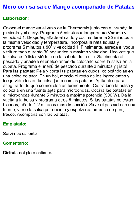 Mero con salsa de Mango acompañado de Patatas   Elaboración:  Coloca el mango en el vaso de la Thermomix junto con el brandy, la pimienta y el curry. Programa 5 minutos a temperatura Varoma y velocidad 1. Después, añade el caldo y cocina durante 25 minutos a la misma velocidad y temperatura. Incorpora la nata líquida y programa 5 minutos a 90º y velocidad 1. Finalmente, agrega el yogur y tritura todo durante 30 segundos a máxima velocidad. Una vez que la salsa esté lista, viértela en la cubeta de la olla. Salpimenta el pescado y añádele el eneldo antes de colocarlo sobre la salsa en la cubeta. Programa el menú de pescado durante 3 minutos y ¡listo! Para las patatas: Pela y corta las patatas en cubos, colocándolas en una bolsa de asar. En un bol, mezcla el resto de los ingredientes y luego viértelos en la bolsa junto con las patatas. Agita bien para asegurarte de que se mezclen uniformemente. Cierra bien la bolsa y colócala en una fuente apta para microondas. Cocina las patatas en el microondas durante 5 minutos a máxima potencia (900 W). Da la vuelta a la bolsa y programa otros 5 minutos. Si las patatas no están blandas, añade 1-2 minutos más de cocción. Sirve el pescado en una fuente, vierte la salsa por encima y espolvorea un poco de perejil fresco. Acompaña con las patatas.  Emplatado:  Servimos caliente  Comentario:  Disfruta del plato caliente.