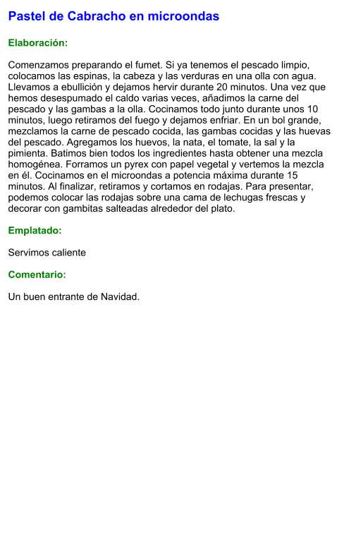 Pastel de Cabracho en microondas   Elaboración:  Comenzamos preparando el fumet. Si ya tenemos el pescado limpio, colocamos las espinas, la cabeza y las verduras en una olla con agua. Llevamos a ebullición y dejamos hervir durante 20 minutos. Una vez que hemos desespumado el caldo varias veces, añadimos la carne del pescado y las gambas a la olla. Cocinamos todo junto durante unos 10 minutos, luego retiramos del fuego y dejamos enfriar. En un bol grande, mezclamos la carne de pescado cocida, las gambas cocidas y las huevas del pescado. Agregamos los huevos, la nata, el tomate, la sal y la pimienta. Batimos bien todos los ingredientes hasta obtener una mezcla homogénea. Forramos un pyrex con papel vegetal y vertemos la mezcla en él. Cocinamos en el microondas a potencia máxima durante 15 minutos. Al finalizar, retiramos y cortamos en rodajas. Para presentar, podemos colocar las rodajas sobre una cama de lechugas frescas y decorar con gambitas salteadas alrededor del plato.  Emplatado:  Servimos caliente  Comentario:  Un buen entrante de Navidad.