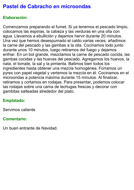 Pastel de Cabracho en microondas   Elaboración:  Comenzamos preparando el fumet. Si ya tenemos el pescado limpio, colocamos las espinas, la cabeza y las verduras en una olla con agua. Llevamos a ebullición y dejamos hervir durante 20 minutos. Una vez que hemos desespumado el caldo varias veces, añadimos la carne del pescado y las gambas a la olla. Cocinamos todo junto durante unos 10 minutos, luego retiramos del fuego y dejamos enfriar. En un bol grande, mezclamos la carne de pescado cocida, las gambas cocidas y las huevas del pescado. Agregamos los huevos, la nata, el tomate, la sal y la pimienta. Batimos bien todos los ingredientes hasta obtener una mezcla homogénea. Forramos un pyrex con papel vegetal y vertemos la mezcla en él. Cocinamos en el microondas a potencia máxima durante 15 minutos. Al finalizar, retiramos y cortamos en rodajas. Para presentar, podemos colocar las rodajas sobre una cama de lechugas frescas y decorar con gambitas salteadas alrededor del plato.  Emplatado:  Servimos caliente  Comentario:  Un buen entrante de Navidad.