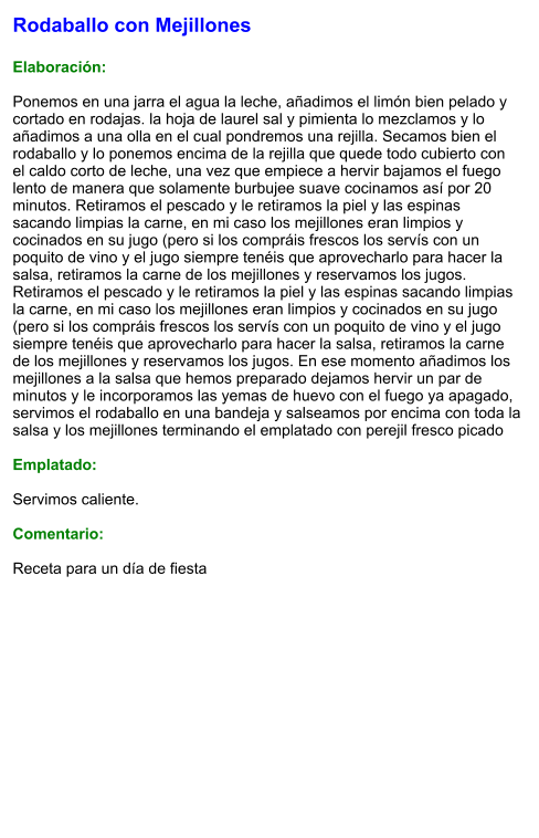 Rodaballo con Mejillones  Elaboración:  Ponemos en una jarra el agua la leche, añadimos el limón bien pelado y cortado en rodajas. la hoja de laurel sal y pimienta lo mezclamos y lo añadimos a una olla en el cual pondremos una rejilla. Secamos bien el rodaballo y lo ponemos encima de la rejilla que quede todo cubierto con el caldo corto de leche, una vez que empiece a hervir bajamos el fuego lento de manera que solamente burbujee suave cocinamos así por 20 minutos. Retiramos el pescado y le retiramos la piel y las espinas sacando limpias la carne, en mi caso los mejillones eran limpios y cocinados en su jugo (pero si los compráis frescos los servís con un poquito de vino y el jugo siempre tenéis que aprovecharlo para hacer la salsa, retiramos la carne de los mejillones y reservamos los jugos. Retiramos el pescado y le retiramos la piel y las espinas sacando limpias la carne, en mi caso los mejillones eran limpios y cocinados en su jugo (pero si los compráis frescos los servís con un poquito de vino y el jugo siempre tenéis que aprovecharlo para hacer la salsa, retiramos la carne de los mejillones y reservamos los jugos. En ese momento añadimos los mejillones a la salsa que hemos preparado dejamos hervir un par de minutos y le incorporamos las yemas de huevo con el fuego ya apagado, servimos el rodaballo en una bandeja y salseamos por encima con toda la salsa y los mejillones terminando el emplatado con perejil fresco picado  Emplatado:  Servimos caliente.   Comentario:  Receta para un día de fiesta