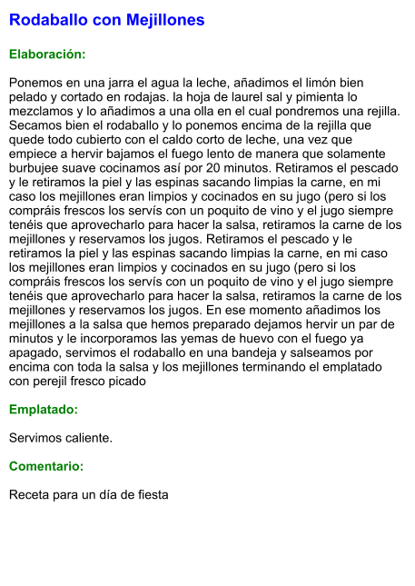 Rodaballo con Mejillones  Elaboración:  Ponemos en una jarra el agua la leche, añadimos el limón bien pelado y cortado en rodajas. la hoja de laurel sal y pimienta lo mezclamos y lo añadimos a una olla en el cual pondremos una rejilla. Secamos bien el rodaballo y lo ponemos encima de la rejilla que quede todo cubierto con el caldo corto de leche, una vez que empiece a hervir bajamos el fuego lento de manera que solamente burbujee suave cocinamos así por 20 minutos. Retiramos el pescado y le retiramos la piel y las espinas sacando limpias la carne, en mi caso los mejillones eran limpios y cocinados en su jugo (pero si los compráis frescos los servís con un poquito de vino y el jugo siempre tenéis que aprovecharlo para hacer la salsa, retiramos la carne de los mejillones y reservamos los jugos. Retiramos el pescado y le retiramos la piel y las espinas sacando limpias la carne, en mi caso los mejillones eran limpios y cocinados en su jugo (pero si los compráis frescos los servís con un poquito de vino y el jugo siempre tenéis que aprovecharlo para hacer la salsa, retiramos la carne de los mejillones y reservamos los jugos. En ese momento añadimos los mejillones a la salsa que hemos preparado dejamos hervir un par de minutos y le incorporamos las yemas de huevo con el fuego ya apagado, servimos el rodaballo en una bandeja y salseamos por encima con toda la salsa y los mejillones terminando el emplatado con perejil fresco picado  Emplatado:  Servimos caliente.   Comentario:  Receta para un día de fiesta
