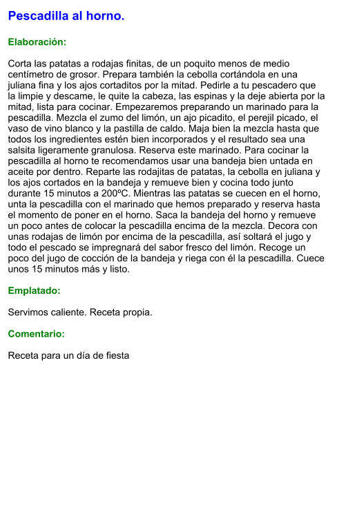 Pescadilla al horno.  Elaboración:  Corta las patatas a rodajas finitas, de un poquito menos de medio centímetro de grosor. Prepara también la cebolla cortándola en una juliana fina y los ajos cortaditos por la mitad. Pedirle a tu pescadero que la limpie y descame, le quite la cabeza, las espinas y la deje abierta por la mitad, lista para cocinar. Empezaremos preparando un marinado para la pescadilla. Mezcla el zumo del limón, un ajo picadito, el perejil picado, el vaso de vino blanco y la pastilla de caldo. Maja bien la mezcla hasta que todos los ingredientes estén bien incorporados y el resultado sea una salsita ligeramente granulosa. Reserva este marinado. Para cocinar la pescadilla al horno te recomendamos usar una bandeja bien untada en aceite por dentro. Reparte las rodajitas de patatas, la cebolla en juliana y los ajos cortados en la bandeja y remueve bien y cocina todo junto durante 15 minutos a 200ºC. Mientras las patatas se cuecen en el horno, unta la pescadilla con el marinado que hemos preparado y reserva hasta el momento de poner en el horno. Saca la bandeja del horno y remueve un poco antes de colocar la pescadilla encima de la mezcla. Decora con unas rodajas de limón por encima de la pescadilla, así soltará el jugo y todo el pescado se impregnará del sabor fresco del limón. Recoge un poco del jugo de cocción de la bandeja y riega con él la pescadilla. Cuece unos 15 minutos más y listo.  Emplatado:  Servimos caliente. Receta propia.  Comentario:  Receta para un día de fiesta