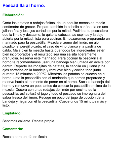 Pescadilla al horno.  Elaboración:  Corta las patatas a rodajas finitas, de un poquito menos de medio centímetro de grosor. Prepara también la cebolla cortándola en una juliana fina y los ajos cortaditos por la mitad. Pedirle a tu pescadero que la limpie y descame, le quite la cabeza, las espinas y la deje abierta por la mitad, lista para cocinar. Empezaremos preparando un marinado para la pescadilla. Mezcla el zumo del limón, un ajo picadito, el perejil picado, el vaso de vino blanco y la pastilla de caldo. Maja bien la mezcla hasta que todos los ingredientes estén bien incorporados y el resultado sea una salsita ligeramente granulosa. Reserva este marinado. Para cocinar la pescadilla al horno te recomendamos usar una bandeja bien untada en aceite por dentro. Reparte las rodajitas de patatas, la cebolla en juliana y los ajos cortados en la bandeja y remueve bien y cocina todo junto durante 15 minutos a 200ºC. Mientras las patatas se cuecen en el horno, unta la pescadilla con el marinado que hemos preparado y reserva hasta el momento de poner en el horno. Saca la bandeja del horno y remueve un poco antes de colocar la pescadilla encima de la mezcla. Decora con unas rodajas de limón por encima de la pescadilla, así soltará el jugo y todo el pescado se impregnará del sabor fresco del limón. Recoge un poco del jugo de cocción de la bandeja y riega con él la pescadilla. Cuece unos 15 minutos más y listo.  Emplatado:  Servimos caliente. Receta propia.  Comentario:  Receta para un día de fiesta