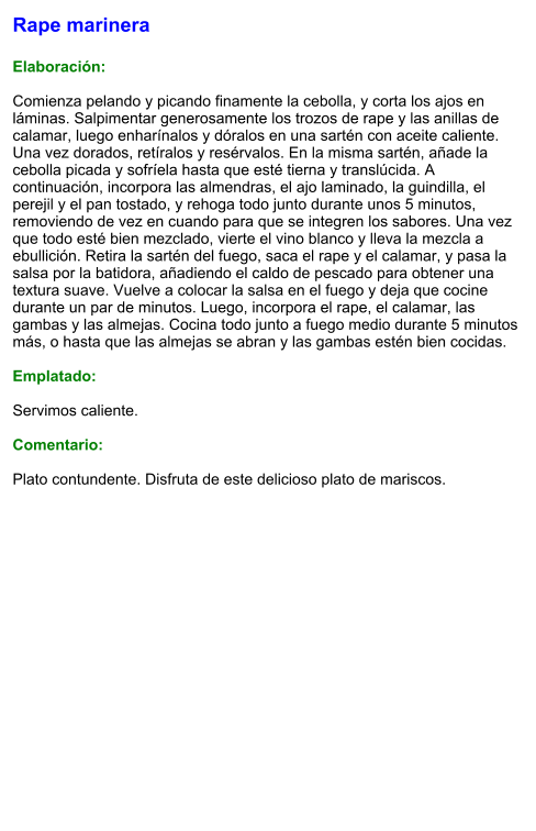 Rape marinera  Elaboración:  Comienza pelando y picando finamente la cebolla, y corta los ajos en láminas. Salpimentar generosamente los trozos de rape y las anillas de calamar, luego enharínalos y dóralos en una sartén con aceite caliente. Una vez dorados, retíralos y resérvalos. En la misma sartén, añade la cebolla picada y sofríela hasta que esté tierna y translúcida. A continuación, incorpora las almendras, el ajo laminado, la guindilla, el perejil y el pan tostado, y rehoga todo junto durante unos 5 minutos, removiendo de vez en cuando para que se integren los sabores. Una vez que todo esté bien mezclado, vierte el vino blanco y lleva la mezcla a ebullición. Retira la sartén del fuego, saca el rape y el calamar, y pasa la salsa por la batidora, añadiendo el caldo de pescado para obtener una textura suave. Vuelve a colocar la salsa en el fuego y deja que cocine durante un par de minutos. Luego, incorpora el rape, el calamar, las gambas y las almejas. Cocina todo junto a fuego medio durante 5 minutos más, o hasta que las almejas se abran y las gambas estén bien cocidas.  Emplatado:  Servimos caliente.   Comentario:  Plato contundente. Disfruta de este delicioso plato de mariscos.