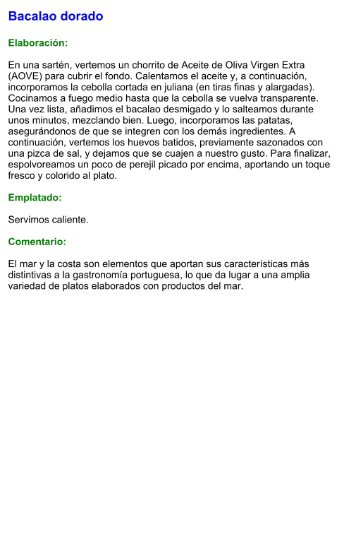 Bacalao dorado  Elaboración:  En una sartén, vertemos un chorrito de Aceite de Oliva Virgen Extra (AOVE) para cubrir el fondo. Calentamos el aceite y, a continuación, incorporamos la cebolla cortada en juliana (en tiras finas y alargadas). Cocinamos a fuego medio hasta que la cebolla se vuelva transparente. Una vez lista, añadimos el bacalao desmigado y lo salteamos durante unos minutos, mezclando bien. Luego, incorporamos las patatas, asegurándonos de que se integren con los demás ingredientes. A continuación, vertemos los huevos batidos, previamente sazonados con una pizca de sal, y dejamos que se cuajen a nuestro gusto. Para finalizar, espolvoreamos un poco de perejil picado por encima, aportando un toque fresco y colorido al plato.  Emplatado:  Servimos caliente.   Comentario:  El mar y la costa son elementos que aportan sus características más distintivas a la gastronomía portuguesa, lo que da lugar a una amplia variedad de platos elaborados con productos del mar.