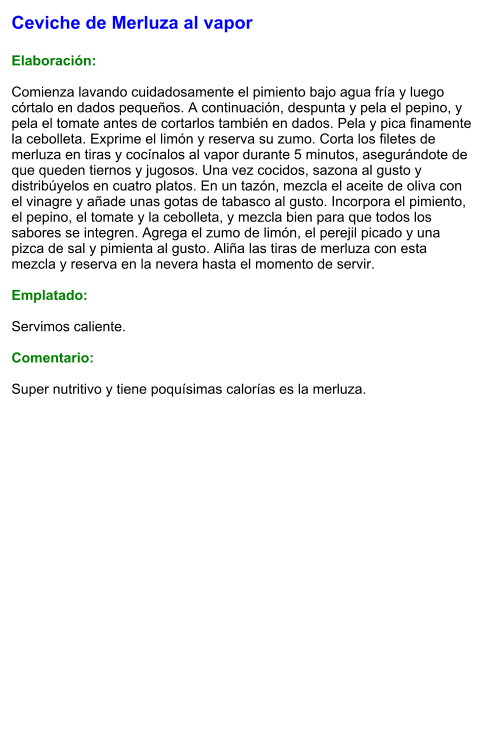 Ceviche de Merluza al vapor  Elaboración:  Comienza lavando cuidadosamente el pimiento bajo agua fría y luego córtalo en dados pequeños. A continuación, despunta y pela el pepino, y pela el tomate antes de cortarlos también en dados. Pela y pica finamente la cebolleta. Exprime el limón y reserva su zumo. Corta los filetes de merluza en tiras y cocínalos al vapor durante 5 minutos, asegurándote de que queden tiernos y jugosos. Una vez cocidos, sazona al gusto y distribúyelos en cuatro platos. En un tazón, mezcla el aceite de oliva con el vinagre y añade unas gotas de tabasco al gusto. Incorpora el pimiento, el pepino, el tomate y la cebolleta, y mezcla bien para que todos los sabores se integren. Agrega el zumo de limón, el perejil picado y una pizca de sal y pimienta al gusto. Aliña las tiras de merluza con esta mezcla y reserva en la nevera hasta el momento de servir.  Emplatado:  Servimos caliente.   Comentario:  Super nutritivo y tiene poquísimas calorías es la merluza.