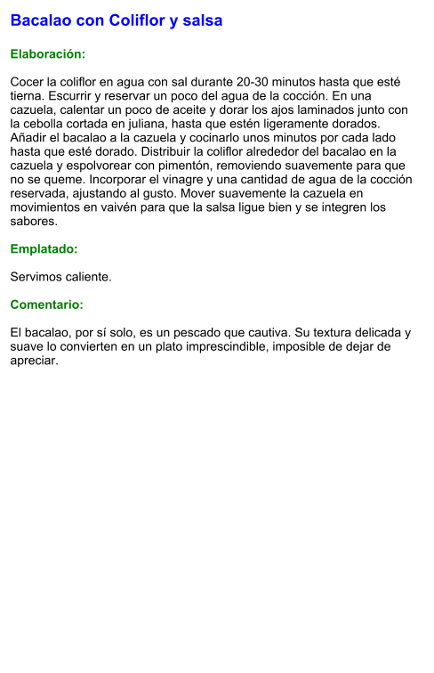 Bacalao con Coliflor y salsa  Elaboración:  Cocer la coliflor en agua con sal durante 20-30 minutos hasta que esté tierna. Escurrir y reservar un poco del agua de la cocción. En una cazuela, calentar un poco de aceite y dorar los ajos laminados junto con la cebolla cortada en juliana, hasta que estén ligeramente dorados. Añadir el bacalao a la cazuela y cocinarlo unos minutos por cada lado hasta que esté dorado. Distribuir la coliflor alrededor del bacalao en la cazuela y espolvorear con pimentón, removiendo suavemente para que no se queme. Incorporar el vinagre y una cantidad de agua de la cocción reservada, ajustando al gusto. Mover suavemente la cazuela en movimientos en vaivén para que la salsa ligue bien y se integren los sabores.  Emplatado:  Servimos caliente.   Comentario:  El bacalao, por sí solo, es un pescado que cautiva. Su textura delicada y suave lo convierten en un plato imprescindible, imposible de dejar de apreciar.