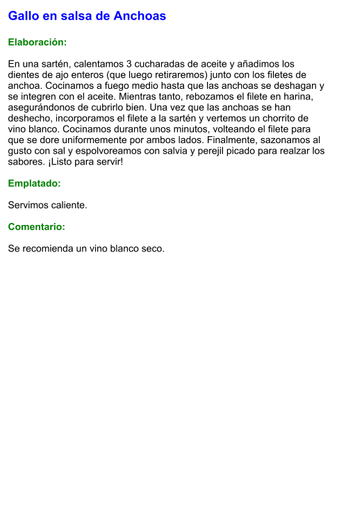 Gallo en salsa de Anchoas  Elaboración:  En una sartén, calentamos 3 cucharadas de aceite y añadimos los dientes de ajo enteros (que luego retiraremos) junto con los filetes de anchoa. Cocinamos a fuego medio hasta que las anchoas se deshagan y se integren con el aceite. Mientras tanto, rebozamos el filete en harina, asegurándonos de cubrirlo bien. Una vez que las anchoas se han deshecho, incorporamos el filete a la sartén y vertemos un chorrito de vino blanco. Cocinamos durante unos minutos, volteando el filete para que se dore uniformemente por ambos lados. Finalmente, sazonamos al gusto con sal y espolvoreamos con salvia y perejil picado para realzar los sabores. ¡Listo para servir!  Emplatado:  Servimos caliente.   Comentario:  Se recomienda un vino blanco seco.