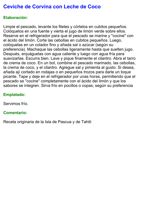 Ceviche de Corvina con Leche de Coco  Elaboración:  Limpie el pescado, levante los filetes y córtelos en cubitos pequeños. Colóquelos en una fuente y vierta el jugo de limón verde sobre ellos. Reserve en el refrigerador para que el pescado se marine y "cocine" con el ácido del limón. Corte las cebollas en cubitos pequeños. Luego, colóquelas en un colador fino y añada sal o azúcar (según su preferencia). Machaque las cebollas ligeramente hasta que suelten jugo. Después, enjuáguelas con agua caliente y luego con agua fría para suavizarlas. Escurra bien. Lave y pique finamente el cilantro. Abra el tarro de crema de coco. En un bol, combine el pescado marinado, las cebollas, la crema de coco, y el cilantro. Agregue sal y pimienta al gusto. Si desea, añada ají cortado en rodajas o en pequeños trozos para darle un toque picante. Tape y deje en el refrigerador por unas horas, permitiendo que el pescado se "cocine" completamente con el ácido del limón y que los sabores se integren. Sirva frío en pocillos o copas, según su preferencia  Emplatado:  Servimos frío.   Comentario:  Receta originaria de la Isla de Pascua y de Tahiti