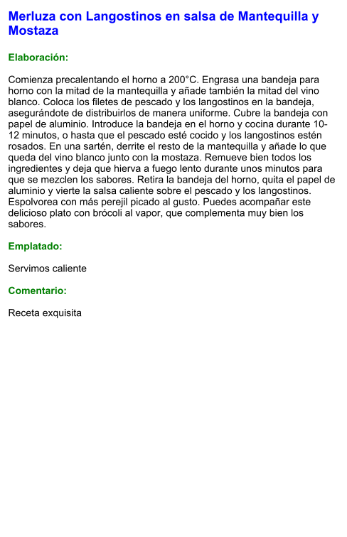 Merluza con Langostinos en salsa de Mantequilla y Mostaza  Elaboración:  Comienza precalentando el horno a 200°C. Engrasa una bandeja para horno con la mitad de la mantequilla y añade también la mitad del vino blanco. Coloca los filetes de pescado y los langostinos en la bandeja, asegurándote de distribuirlos de manera uniforme. Cubre la bandeja con papel de aluminio. Introduce la bandeja en el horno y cocina durante 10-12 minutos, o hasta que el pescado esté cocido y los langostinos estén rosados. En una sartén, derrite el resto de la mantequilla y añade lo que queda del vino blanco junto con la mostaza. Remueve bien todos los ingredientes y deja que hierva a fuego lento durante unos minutos para que se mezclen los sabores. Retira la bandeja del horno, quita el papel de aluminio y vierte la salsa caliente sobre el pescado y los langostinos. Espolvorea con más perejil picado al gusto. Puedes acompañar este delicioso plato con brócoli al vapor, que complementa muy bien los sabores.   Emplatado:  Servimos caliente  Comentario:  Receta exquisita