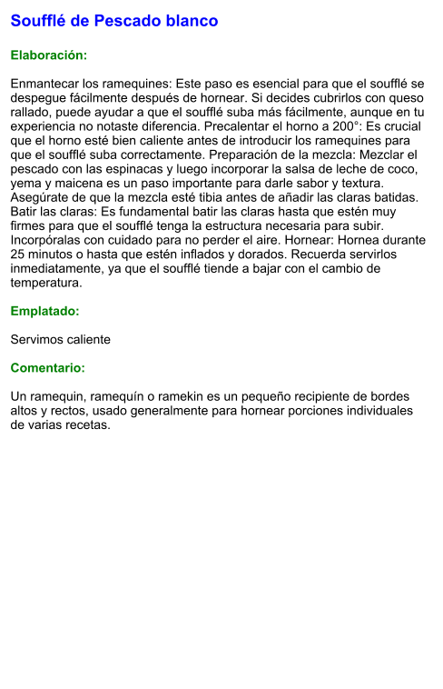 Soufflé de Pescado blanco  Elaboración:  Enmantecar los ramequines: Este paso es esencial para que el soufflé se despegue fácilmente después de hornear. Si decides cubrirlos con queso rallado, puede ayudar a que el soufflé suba más fácilmente, aunque en tu experiencia no notaste diferencia. Precalentar el horno a 200°: Es crucial que el horno esté bien caliente antes de introducir los ramequines para que el soufflé suba correctamente. Preparación de la mezcla: Mezclar el pescado con las espinacas y luego incorporar la salsa de leche de coco, yema y maicena es un paso importante para darle sabor y textura. Asegúrate de que la mezcla esté tibia antes de añadir las claras batidas. Batir las claras: Es fundamental batir las claras hasta que estén muy firmes para que el soufflé tenga la estructura necesaria para subir. Incorpóralas con cuidado para no perder el aire. Hornear: Hornea durante 25 minutos o hasta que estén inflados y dorados. Recuerda servirlos inmediatamente, ya que el soufflé tiende a bajar con el cambio de temperatura.  Emplatado:  Servimos caliente  Comentario:  Un ramequin, ramequín o ramekin es un pequeño recipiente de bordes altos y rectos, usado generalmente para hornear porciones individuales de varias recetas.