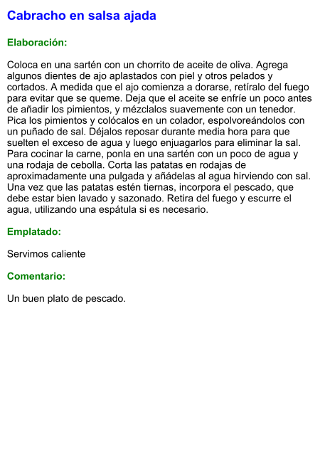 Cabracho en salsa ajada   Elaboración:  Coloca en una sartén con un chorrito de aceite de oliva. Agrega algunos dientes de ajo aplastados con piel y otros pelados y cortados. A medida que el ajo comienza a dorarse, retíralo del fuego para evitar que se queme. Deja que el aceite se enfríe un poco antes de añadir los pimientos, y mézclalos suavemente con un tenedor. Pica los pimientos y colócalos en un colador, espolvoreándolos con un puñado de sal. Déjalos reposar durante media hora para que suelten el exceso de agua y luego enjuagarlos para eliminar la sal. Para cocinar la carne, ponla en una sartén con un poco de agua y una rodaja de cebolla. Corta las patatas en rodajas de aproximadamente una pulgada y añádelas al agua hirviendo con sal. Una vez que las patatas estén tiernas, incorpora el pescado, que debe estar bien lavado y sazonado. Retira del fuego y escurre el agua, utilizando una espátula si es necesario.  Emplatado:  Servimos caliente  Comentario:  Un buen plato de pescado.