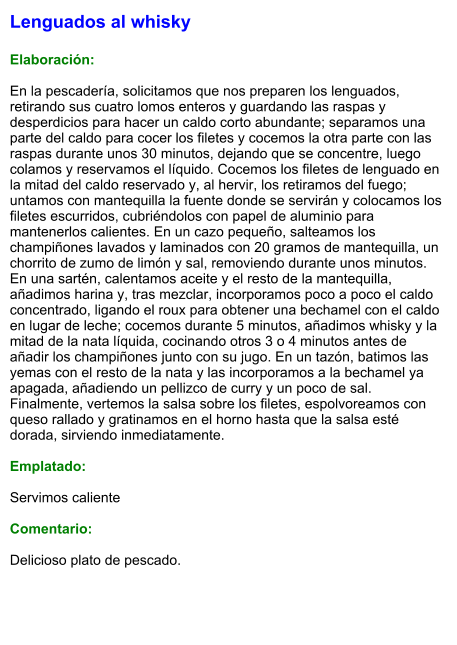 Lenguados al whisky  Elaboración:  En la pescadería, solicitamos que nos preparen los lenguados, retirando sus cuatro lomos enteros y guardando las raspas y desperdicios para hacer un caldo corto abundante; separamos una parte del caldo para cocer los filetes y cocemos la otra parte con las raspas durante unos 30 minutos, dejando que se concentre, luego colamos y reservamos el líquido. Cocemos los filetes de lenguado en la mitad del caldo reservado y, al hervir, los retiramos del fuego; untamos con mantequilla la fuente donde se servirán y colocamos los filetes escurridos, cubriéndolos con papel de aluminio para mantenerlos calientes. En un cazo pequeño, salteamos los champiñones lavados y laminados con 20 gramos de mantequilla, un chorrito de zumo de limón y sal, removiendo durante unos minutos. En una sartén, calentamos aceite y el resto de la mantequilla, añadimos harina y, tras mezclar, incorporamos poco a poco el caldo concentrado, ligando el roux para obtener una bechamel con el caldo en lugar de leche; cocemos durante 5 minutos, añadimos whisky y la mitad de la nata líquida, cocinando otros 3 o 4 minutos antes de añadir los champiñones junto con su jugo. En un tazón, batimos las yemas con el resto de la nata y las incorporamos a la bechamel ya apagada, añadiendo un pellizco de curry y un poco de sal. Finalmente, vertemos la salsa sobre los filetes, espolvoreamos con queso rallado y gratinamos en el horno hasta que la salsa esté dorada, sirviendo inmediatamente.  Emplatado:  Servimos caliente  Comentario:  Delicioso plato de pescado.