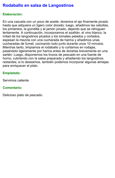 Rodaballo en salsa de Langostinos  Elaboración:  En una cazuela con un poco de aceite, doramos el ajo finamente picado hasta que adquiera un ligero color dorado; luego, añadimos las cebollas, los pimientos, la guindilla y el jamón picado, dejando que se rehoguen lentamente. A continuación, incorporamos el azafrán, el vino blanco, la mitad de los langostinos picados y los tomates pelados y cortados, espesan la mezcla con una cucharada de harina y añadimos unas cucharadas de fumet, cocinando todo junto durante unos 10 minutos. Mientras tanto, limpiamos el rodaballo y lo cortamos en rodajas, pasándolo ligeramente por harina antes de dorarlas brevemente en una sartén. Luego, disponemos los trozos de pescado en una fuente de horno, cubriendo con la salsa preparada y añadiendo los langostinos restantes; si lo deseamos, también podemos incorporar algunas almejas para enriquecer el plato.  Emplatado:  Servimos caliente  Comentario:  Delicioso plato de pescado.