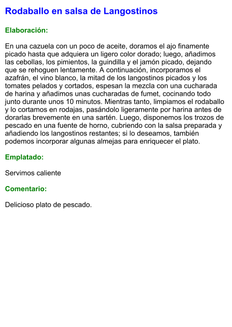 Rodaballo en salsa de Langostinos  Elaboración:  En una cazuela con un poco de aceite, doramos el ajo finamente picado hasta que adquiera un ligero color dorado; luego, añadimos las cebollas, los pimientos, la guindilla y el jamón picado, dejando que se rehoguen lentamente. A continuación, incorporamos el azafrán, el vino blanco, la mitad de los langostinos picados y los tomates pelados y cortados, espesan la mezcla con una cucharada de harina y añadimos unas cucharadas de fumet, cocinando todo junto durante unos 10 minutos. Mientras tanto, limpiamos el rodaballo y lo cortamos en rodajas, pasándolo ligeramente por harina antes de dorarlas brevemente en una sartén. Luego, disponemos los trozos de pescado en una fuente de horno, cubriendo con la salsa preparada y añadiendo los langostinos restantes; si lo deseamos, también podemos incorporar algunas almejas para enriquecer el plato.  Emplatado:  Servimos caliente  Comentario:  Delicioso plato de pescado.