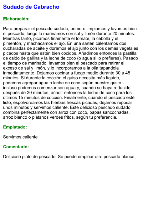 Sudado de Cabracho  Elaboración:  Para preparar el pescado sudado, primero limpiamos y lavamos bien el pescado, luego lo marinamos con sal y limón durante 20 minutos. Mientras tanto, picamos finamente el tomate, la cebolla y el pimentón, y machacamos el ajo. En una sartén calentamos dos cucharadas de aceite y doramos el ajo junto con los demás vegetales picados hasta que estén bien cocidos. Añadimos entonces la pastilla de caldo de gallina y la leche de coco (o agua si lo prefieres). Pasado el tiempo de marinado, lavamos bien el pescado para retirar el exceso de sal y limón, y lo incorporamos a la olla tapándola inmediatamente. Dejamos cocinar a fuego medio durante 30 a 45 minutos. Si durante la cocción el guiso necesita más líquido, podemos agregar agua o leche de coco según nuestro gusto - incluso podemos comenzar con agua y, cuando se haya reducido después de 20 minutos, añadir entonces la leche de coco para los últimos 15 minutos de cocción. Finalmente, cuando el pescado esté listo, espolvoreamos las hierbas frescas picadas, dejamos reposar unos minutos y servimos caliente. Este delicioso pescado sudado combina perfectamente con arroz con coco, papas sancochadas, arroz blanco o plátanos verdes fritos, según tu preferencia.  Emplatado:  Servimos caliente  Comentario:  Delicioso plato de pescado. Se puede emplear otro pescado blanco.