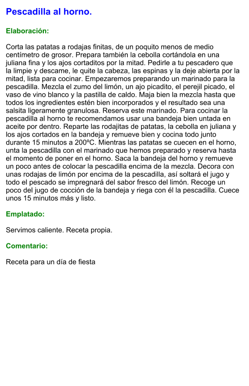 Pescadilla al horno.  Elaboración:  Corta las patatas a rodajas finitas, de un poquito menos de medio centímetro de grosor. Prepara también la cebolla cortándola en una juliana fina y los ajos cortaditos por la mitad. Pedirle a tu pescadero que la limpie y descame, le quite la cabeza, las espinas y la deje abierta por la mitad, lista para cocinar. Empezaremos preparando un marinado para la pescadilla. Mezcla el zumo del limón, un ajo picadito, el perejil picado, el vaso de vino blanco y la pastilla de caldo. Maja bien la mezcla hasta que todos los ingredientes estén bien incorporados y el resultado sea una salsita ligeramente granulosa. Reserva este marinado. Para cocinar la pescadilla al horno te recomendamos usar una bandeja bien untada en aceite por dentro. Reparte las rodajitas de patatas, la cebolla en juliana y los ajos cortados en la bandeja y remueve bien y cocina todo junto durante 15 minutos a 200ºC. Mientras las patatas se cuecen en el horno, unta la pescadilla con el marinado que hemos preparado y reserva hasta el momento de poner en el horno. Saca la bandeja del horno y remueve un poco antes de colocar la pescadilla encima de la mezcla. Decora con unas rodajas de limón por encima de la pescadilla, así soltará el jugo y todo el pescado se impregnará del sabor fresco del limón. Recoge un poco del jugo de cocción de la bandeja y riega con él la pescadilla. Cuece unos 15 minutos más y listo.  Emplatado:  Servimos caliente. Receta propia.  Comentario:  Receta para un día de fiesta