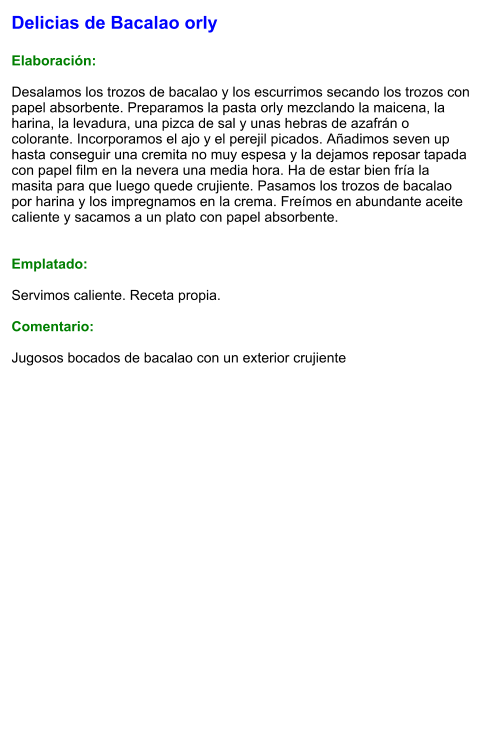 Delicias de Bacalao orly  Elaboración:  Desalamos los trozos de bacalao y los escurrimos secando los trozos con papel absorbente. Preparamos la pasta orly mezclando la maicena, la harina, la levadura, una pizca de sal y unas hebras de azafrán o colorante. Incorporamos el ajo y el perejil picados. Añadimos seven up hasta conseguir una cremita no muy espesa y la dejamos reposar tapada con papel film en la nevera una media hora. Ha de estar bien fría la masita para que luego quede crujiente. Pasamos los trozos de bacalao por harina y los impregnamos en la crema. Freímos en abundante aceite caliente y sacamos a un plato con papel absorbente.   Emplatado:  Servimos caliente. Receta propia.  Comentario:  Jugosos bocados de bacalao con un exterior crujiente