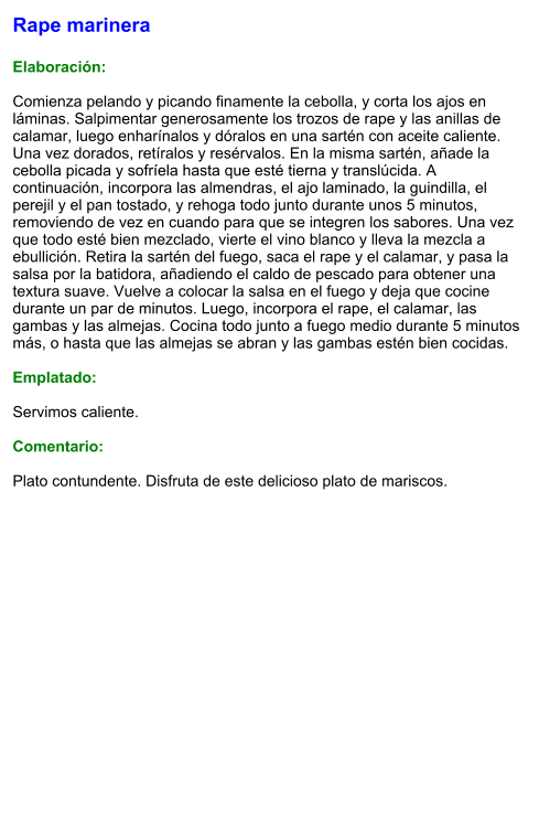 Rape marinera  Elaboración:  Comienza pelando y picando finamente la cebolla, y corta los ajos en láminas. Salpimentar generosamente los trozos de rape y las anillas de calamar, luego enharínalos y dóralos en una sartén con aceite caliente. Una vez dorados, retíralos y resérvalos. En la misma sartén, añade la cebolla picada y sofríela hasta que esté tierna y translúcida. A continuación, incorpora las almendras, el ajo laminado, la guindilla, el perejil y el pan tostado, y rehoga todo junto durante unos 5 minutos, removiendo de vez en cuando para que se integren los sabores. Una vez que todo esté bien mezclado, vierte el vino blanco y lleva la mezcla a ebullición. Retira la sartén del fuego, saca el rape y el calamar, y pasa la salsa por la batidora, añadiendo el caldo de pescado para obtener una textura suave. Vuelve a colocar la salsa en el fuego y deja que cocine durante un par de minutos. Luego, incorpora el rape, el calamar, las gambas y las almejas. Cocina todo junto a fuego medio durante 5 minutos más, o hasta que las almejas se abran y las gambas estén bien cocidas.  Emplatado:  Servimos caliente.   Comentario:  Plato contundente. Disfruta de este delicioso plato de mariscos.