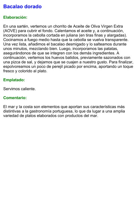 Bacalao dorado  Elaboración:  En una sartén, vertemos un chorrito de Aceite de Oliva Virgen Extra (AOVE) para cubrir el fondo. Calentamos el aceite y, a continuación, incorporamos la cebolla cortada en juliana (en tiras finas y alargadas). Cocinamos a fuego medio hasta que la cebolla se vuelva transparente. Una vez lista, añadimos el bacalao desmigado y lo salteamos durante unos minutos, mezclando bien. Luego, incorporamos las patatas, asegurándonos de que se integren con los demás ingredientes. A continuación, vertemos los huevos batidos, previamente sazonados con una pizca de sal, y dejamos que se cuajen a nuestro gusto. Para finalizar, espolvoreamos un poco de perejil picado por encima, aportando un toque fresco y colorido al plato.  Emplatado:  Servimos caliente.   Comentario:  El mar y la costa son elementos que aportan sus características más distintivas a la gastronomía portuguesa, lo que da lugar a una amplia variedad de platos elaborados con productos del mar.
