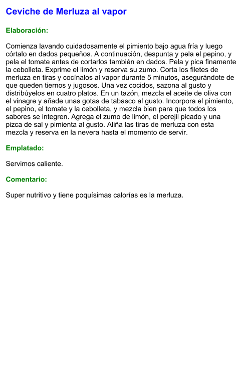 Ceviche de Merluza al vapor  Elaboración:  Comienza lavando cuidadosamente el pimiento bajo agua fría y luego córtalo en dados pequeños. A continuación, despunta y pela el pepino, y pela el tomate antes de cortarlos también en dados. Pela y pica finamente la cebolleta. Exprime el limón y reserva su zumo. Corta los filetes de merluza en tiras y cocínalos al vapor durante 5 minutos, asegurándote de que queden tiernos y jugosos. Una vez cocidos, sazona al gusto y distribúyelos en cuatro platos. En un tazón, mezcla el aceite de oliva con el vinagre y añade unas gotas de tabasco al gusto. Incorpora el pimiento, el pepino, el tomate y la cebolleta, y mezcla bien para que todos los sabores se integren. Agrega el zumo de limón, el perejil picado y una pizca de sal y pimienta al gusto. Aliña las tiras de merluza con esta mezcla y reserva en la nevera hasta el momento de servir.  Emplatado:  Servimos caliente.   Comentario:  Super nutritivo y tiene poquísimas calorías es la merluza.