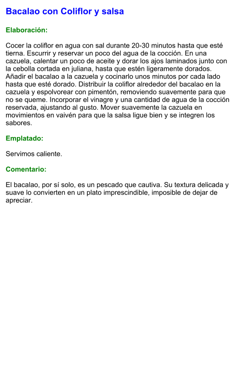 Bacalao con Coliflor y salsa  Elaboración:  Cocer la coliflor en agua con sal durante 20-30 minutos hasta que esté tierna. Escurrir y reservar un poco del agua de la cocción. En una cazuela, calentar un poco de aceite y dorar los ajos laminados junto con la cebolla cortada en juliana, hasta que estén ligeramente dorados. Añadir el bacalao a la cazuela y cocinarlo unos minutos por cada lado hasta que esté dorado. Distribuir la coliflor alrededor del bacalao en la cazuela y espolvorear con pimentón, removiendo suavemente para que no se queme. Incorporar el vinagre y una cantidad de agua de la cocción reservada, ajustando al gusto. Mover suavemente la cazuela en movimientos en vaivén para que la salsa ligue bien y se integren los sabores.  Emplatado:  Servimos caliente.   Comentario:  El bacalao, por sí solo, es un pescado que cautiva. Su textura delicada y suave lo convierten en un plato imprescindible, imposible de dejar de apreciar.