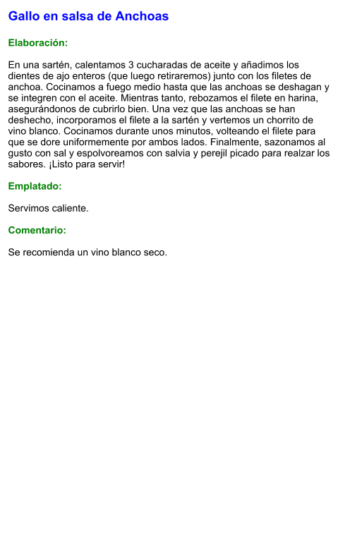 Gallo en salsa de Anchoas  Elaboración:  En una sartén, calentamos 3 cucharadas de aceite y añadimos los dientes de ajo enteros (que luego retiraremos) junto con los filetes de anchoa. Cocinamos a fuego medio hasta que las anchoas se deshagan y se integren con el aceite. Mientras tanto, rebozamos el filete en harina, asegurándonos de cubrirlo bien. Una vez que las anchoas se han deshecho, incorporamos el filete a la sartén y vertemos un chorrito de vino blanco. Cocinamos durante unos minutos, volteando el filete para que se dore uniformemente por ambos lados. Finalmente, sazonamos al gusto con sal y espolvoreamos con salvia y perejil picado para realzar los sabores. ¡Listo para servir!  Emplatado:  Servimos caliente.   Comentario:  Se recomienda un vino blanco seco.
