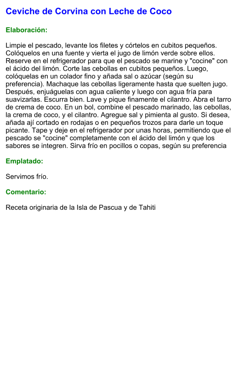 Ceviche de Corvina con Leche de Coco  Elaboración:  Limpie el pescado, levante los filetes y córtelos en cubitos pequeños. Colóquelos en una fuente y vierta el jugo de limón verde sobre ellos. Reserve en el refrigerador para que el pescado se marine y "cocine" con el ácido del limón. Corte las cebollas en cubitos pequeños. Luego, colóquelas en un colador fino y añada sal o azúcar (según su preferencia). Machaque las cebollas ligeramente hasta que suelten jugo. Después, enjuáguelas con agua caliente y luego con agua fría para suavizarlas. Escurra bien. Lave y pique finamente el cilantro. Abra el tarro de crema de coco. En un bol, combine el pescado marinado, las cebollas, la crema de coco, y el cilantro. Agregue sal y pimienta al gusto. Si desea, añada ají cortado en rodajas o en pequeños trozos para darle un toque picante. Tape y deje en el refrigerador por unas horas, permitiendo que el pescado se "cocine" completamente con el ácido del limón y que los sabores se integren. Sirva frío en pocillos o copas, según su preferencia  Emplatado:  Servimos frío.   Comentario:  Receta originaria de la Isla de Pascua y de Tahiti