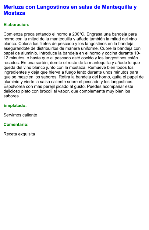 Merluza con Langostinos en salsa de Mantequilla y Mostaza  Elaboración:  Comienza precalentando el horno a 200°C. Engrasa una bandeja para horno con la mitad de la mantequilla y añade también la mitad del vino blanco. Coloca los filetes de pescado y los langostinos en la bandeja, asegurándote de distribuirlos de manera uniforme. Cubre la bandeja con papel de aluminio. Introduce la bandeja en el horno y cocina durante 10-12 minutos, o hasta que el pescado esté cocido y los langostinos estén rosados. En una sartén, derrite el resto de la mantequilla y añade lo que queda del vino blanco junto con la mostaza. Remueve bien todos los ingredientes y deja que hierva a fuego lento durante unos minutos para que se mezclen los sabores. Retira la bandeja del horno, quita el papel de aluminio y vierte la salsa caliente sobre el pescado y los langostinos. Espolvorea con más perejil picado al gusto. Puedes acompañar este delicioso plato con brócoli al vapor, que complementa muy bien los sabores.   Emplatado:  Servimos caliente  Comentario:  Receta exquisita