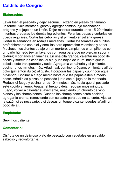 Caldillo de Congrio  Elaboración:  Lavar bien el pescado y dejar escurrir. Trozarlo en piezas de tamaño uniforme. Salpimentar al gusto y agregar comino, ajo machacado, orégano y el jugo de un limón. Dejar macerar durante unos 15-20 minutos mientras preparas los demás ingredientes. Pelar las papas y cortarlas en trozos regulares. Cortar las cebollas y el pimiento en juliana gruesa. Cortar la zanahoria en rodajas medianas. Cortar los tomates en cubitos, preferiblemente con piel y semillas para aprovechar vitaminas y sabor. Machacar los dientes de ajo en un mortero. Limpiar los champiñones con un paño húmedo (evitar lavarlos con agua para que no pierdan sabor y textura) y cortarlos en láminas. En una olla grande, calentar un poco de aceite y sofreír las cebollas, el ajo, y las hojas de laurel hasta que la cebolla esté transparente y sude. Agregar la zanahoria y el pimiento, cocinar unos minutos más. Añadir sal, comino, orégano, pimienta y ají de color (pimentón dulce) al gusto. Incorporar las papas y cubrir con agua hirviendo. Cocinar a fuego medio hasta que las papas estén a medio cocer. Añadir las piezas de pescado junto con el jugo de la marinada. Reducir el fuego y cocinar unos 10 minutos más, hasta que el pescado esté cocido y tierno. Apagar el fuego y dejar reposar unos minutos. Luego, volver a calentar suavemente, añadiendo un chorrito de vino blanco y los champiñones. Cuando los champiñones estén cocidos, agregar la crema, removiendo con cuidado para que no se corte. Ajustar la sazón si es necesario, y si deseas un toque picante, puedes añadir un poco de ají.  Emplatado:  Servimos caliente  Comentario:  Disfruta de un delicioso plato de pescado con vegetales en un caldo sabroso y reconfortante.
