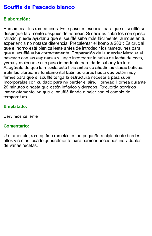 Soufflé de Pescado blanco  Elaboración:  Enmantecar los ramequines: Este paso es esencial para que el soufflé se despegue fácilmente después de hornear. Si decides cubrirlos con queso rallado, puede ayudar a que el soufflé suba más fácilmente, aunque en tu experiencia no notaste diferencia. Precalentar el horno a 200°: Es crucial que el horno esté bien caliente antes de introducir los ramequines para que el soufflé suba correctamente. Preparación de la mezcla: Mezclar el pescado con las espinacas y luego incorporar la salsa de leche de coco, yema y maicena es un paso importante para darle sabor y textura. Asegúrate de que la mezcla esté tibia antes de añadir las claras batidas. Batir las claras: Es fundamental batir las claras hasta que estén muy firmes para que el soufflé tenga la estructura necesaria para subir. Incorpóralas con cuidado para no perder el aire. Hornear: Hornea durante 25 minutos o hasta que estén inflados y dorados. Recuerda servirlos inmediatamente, ya que el soufflé tiende a bajar con el cambio de temperatura.  Emplatado:  Servimos caliente  Comentario:  Un ramequin, ramequín o ramekin es un pequeño recipiente de bordes altos y rectos, usado generalmente para hornear porciones individuales de varias recetas.