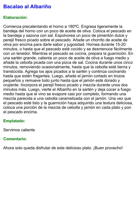 Bacalao al Albariño  Elaboración:  Comienza precalentando el horno a 180ºC. Engrasa ligeramente la bandeja del horno con un poco de aceite de oliva. Coloca el pescado en la bandeja y sazona con sal. Espolvorea un poco de pimentón dulce y perejil fresco picado sobre el pescado. Añade un chorrito de aceite de oliva por encima para darle sabor y jugosidad. Hornea durante 15-20 minutos, o hasta que el pescado esté cocido y se desmenuce fácilmente con un tenedor. Mientras el pescado se cocina, prepara la guarnición. En una sartén grande, calienta un poco de aceite de oliva a fuego medio y añade la cebolla picada con una pizca de sal. Cocina durante unos cinco minutos, removiendo ocasionalmente, hasta que la cebolla esté tierna y translúcida. Agrega los ajos picados a la sartén y continúa cocinando hasta que estén fragantes. Luego, añade el jamón cortado en trozos pequeños y remueve todo junto hasta que el jamón esté dorado y crujiente. Incorpora el perejil fresco picado y mezcla durante unos dos minutos más. Luego, vierte el Albariño en la sartén y deja cocer a fuego medio hasta que el vino se evapore casi por completo, formando una mezcla parecida a una cebolla caramelizada con el jamón. Una vez que el pescado esté listo y la guarnición haya adquirido una textura deliciosa, coloca una porción de la mezcla de cebolla y jamón en cada plato y pon el pescado encima.  Emplatado:  Servimos caliente  Comentario:  Ahora solo queda disfrutar de este delicioso plato. ¡Buen provecho!