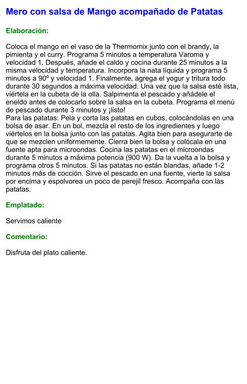 Mero con salsa de Mango acompañado de Patatas   Elaboración:  Coloca el mango en el vaso de la Thermomix junto con el brandy, la pimienta y el curry. Programa 5 minutos a temperatura Varoma y velocidad 1. Después, añade el caldo y cocina durante 25 minutos a la misma velocidad y temperatura. Incorpora la nata líquida y programa 5 minutos a 90º y velocidad 1. Finalmente, agrega el yogur y tritura todo durante 30 segundos a máxima velocidad. Una vez que la salsa esté lista, viértela en la cubeta de la olla. Salpimenta el pescado y añádele el eneldo antes de colocarlo sobre la salsa en la cubeta. Programa el menú de pescado durante 3 minutos y ¡listo! Para las patatas: Pela y corta las patatas en cubos, colocándolas en una bolsa de asar. En un bol, mezcla el resto de los ingredientes y luego viértelos en la bolsa junto con las patatas. Agita bien para asegurarte de que se mezclen uniformemente. Cierra bien la bolsa y colócala en una fuente apta para microondas. Cocina las patatas en el microondas durante 5 minutos a máxima potencia (900 W). Da la vuelta a la bolsa y programa otros 5 minutos. Si las patatas no están blandas, añade 1-2 minutos más de cocción. Sirve el pescado en una fuente, vierte la salsa por encima y espolvorea un poco de perejil fresco. Acompaña con las patatas.  Emplatado:  Servimos caliente  Comentario:  Disfruta del plato caliente.