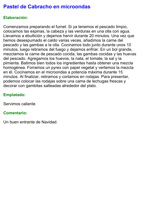 Pastel de Cabracho en microondas   Elaboración:  Comenzamos preparando el fumet. Si ya tenemos el pescado limpio, colocamos las espinas, la cabeza y las verduras en una olla con agua. Llevamos a ebullición y dejamos hervir durante 20 minutos. Una vez que hemos desespumado el caldo varias veces, añadimos la carne del pescado y las gambas a la olla. Cocinamos todo junto durante unos 10 minutos, luego retiramos del fuego y dejamos enfriar. En un bol grande, mezclamos la carne de pescado cocida, las gambas cocidas y las huevas del pescado. Agregamos los huevos, la nata, el tomate, la sal y la pimienta. Batimos bien todos los ingredientes hasta obtener una mezcla homogénea. Forramos un pyrex con papel vegetal y vertemos la mezcla en él. Cocinamos en el microondas a potencia máxima durante 15 minutos. Al finalizar, retiramos y cortamos en rodajas. Para presentar, podemos colocar las rodajas sobre una cama de lechugas frescas y decorar con gambitas salteadas alrededor del plato.  Emplatado:  Servimos caliente  Comentario:  Un buen entrante de Navidad.