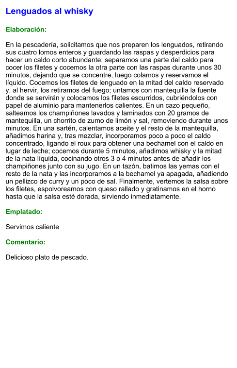 Lenguados al whisky  Elaboración:  En la pescadería, solicitamos que nos preparen los lenguados, retirando sus cuatro lomos enteros y guardando las raspas y desperdicios para hacer un caldo corto abundante; separamos una parte del caldo para cocer los filetes y cocemos la otra parte con las raspas durante unos 30 minutos, dejando que se concentre, luego colamos y reservamos el líquido. Cocemos los filetes de lenguado en la mitad del caldo reservado y, al hervir, los retiramos del fuego; untamos con mantequilla la fuente donde se servirán y colocamos los filetes escurridos, cubriéndolos con papel de aluminio para mantenerlos calientes. En un cazo pequeño, salteamos los champiñones lavados y laminados con 20 gramos de mantequilla, un chorrito de zumo de limón y sal, removiendo durante unos minutos. En una sartén, calentamos aceite y el resto de la mantequilla, añadimos harina y, tras mezclar, incorporamos poco a poco el caldo concentrado, ligando el roux para obtener una bechamel con el caldo en lugar de leche; cocemos durante 5 minutos, añadimos whisky y la mitad de la nata líquida, cocinando otros 3 o 4 minutos antes de añadir los champiñones junto con su jugo. En un tazón, batimos las yemas con el resto de la nata y las incorporamos a la bechamel ya apagada, añadiendo un pellizco de curry y un poco de sal. Finalmente, vertemos la salsa sobre los filetes, espolvoreamos con queso rallado y gratinamos en el horno hasta que la salsa esté dorada, sirviendo inmediatamente.  Emplatado:  Servimos caliente  Comentario:  Delicioso plato de pescado.