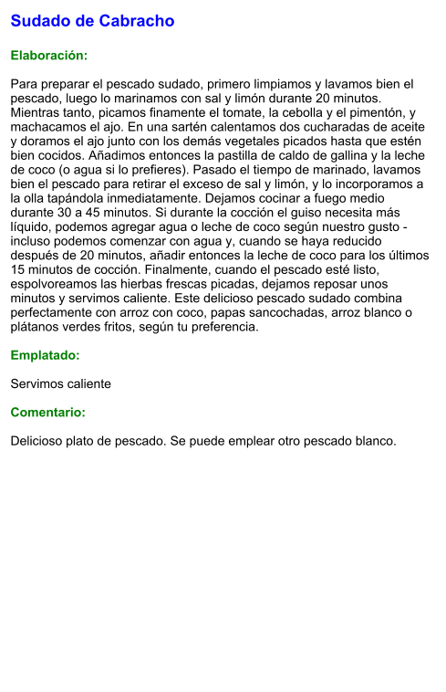 Sudado de Cabracho  Elaboración:  Para preparar el pescado sudado, primero limpiamos y lavamos bien el pescado, luego lo marinamos con sal y limón durante 20 minutos. Mientras tanto, picamos finamente el tomate, la cebolla y el pimentón, y machacamos el ajo. En una sartén calentamos dos cucharadas de aceite y doramos el ajo junto con los demás vegetales picados hasta que estén bien cocidos. Añadimos entonces la pastilla de caldo de gallina y la leche de coco (o agua si lo prefieres). Pasado el tiempo de marinado, lavamos bien el pescado para retirar el exceso de sal y limón, y lo incorporamos a la olla tapándola inmediatamente. Dejamos cocinar a fuego medio durante 30 a 45 minutos. Si durante la cocción el guiso necesita más líquido, podemos agregar agua o leche de coco según nuestro gusto - incluso podemos comenzar con agua y, cuando se haya reducido después de 20 minutos, añadir entonces la leche de coco para los últimos 15 minutos de cocción. Finalmente, cuando el pescado esté listo, espolvoreamos las hierbas frescas picadas, dejamos reposar unos minutos y servimos caliente. Este delicioso pescado sudado combina perfectamente con arroz con coco, papas sancochadas, arroz blanco o plátanos verdes fritos, según tu preferencia.  Emplatado:  Servimos caliente  Comentario:  Delicioso plato de pescado. Se puede emplear otro pescado blanco.