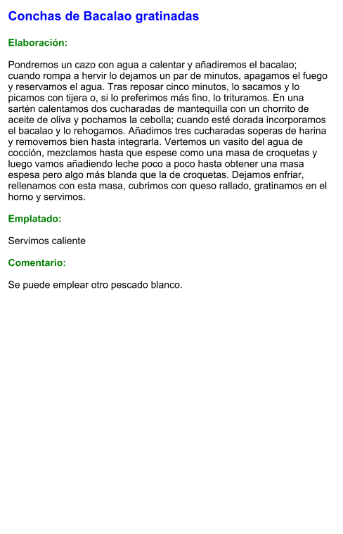 Conchas de Bacalao gratinadas  Elaboración:  Pondremos un cazo con agua a calentar y añadiremos el bacalao; cuando rompa a hervir lo dejamos un par de minutos, apagamos el fuego y reservamos el agua. Tras reposar cinco minutos, lo sacamos y lo picamos con tijera o, si lo preferimos más fino, lo trituramos. En una sartén calentamos dos cucharadas de mantequilla con un chorrito de aceite de oliva y pochamos la cebolla; cuando esté dorada incorporamos el bacalao y lo rehogamos. Añadimos tres cucharadas soperas de harina y removemos bien hasta integrarla. Vertemos un vasito del agua de cocción, mezclamos hasta que espese como una masa de croquetas y luego vamos añadiendo leche poco a poco hasta obtener una masa espesa pero algo más blanda que la de croquetas. Dejamos enfriar, rellenamos con esta masa, cubrimos con queso rallado, gratinamos en el horno y servimos.  Emplatado:  Servimos caliente  Comentario:  Se puede emplear otro pescado blanco.