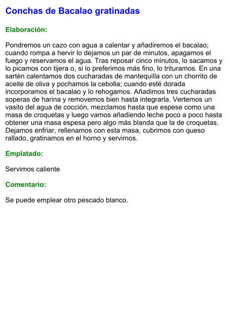 Conchas de Bacalao gratinadas  Elaboración:  Pondremos un cazo con agua a calentar y añadiremos el bacalao; cuando rompa a hervir lo dejamos un par de minutos, apagamos el fuego y reservamos el agua. Tras reposar cinco minutos, lo sacamos y lo picamos con tijera o, si lo preferimos más fino, lo trituramos. En una sartén calentamos dos cucharadas de mantequilla con un chorrito de aceite de oliva y pochamos la cebolla; cuando esté dorada incorporamos el bacalao y lo rehogamos. Añadimos tres cucharadas soperas de harina y removemos bien hasta integrarla. Vertemos un vasito del agua de cocción, mezclamos hasta que espese como una masa de croquetas y luego vamos añadiendo leche poco a poco hasta obtener una masa espesa pero algo más blanda que la de croquetas. Dejamos enfriar, rellenamos con esta masa, cubrimos con queso rallado, gratinamos en el horno y servimos.  Emplatado:  Servimos caliente  Comentario:  Se puede emplear otro pescado blanco.