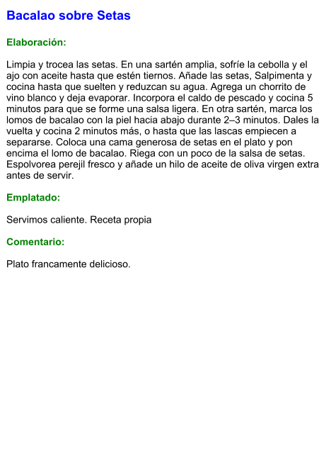 Bacalao sobre Setas  Elaboración:  Limpia y trocea las setas. En una sartén amplia, sofríe la cebolla y el ajo con aceite hasta que estén tiernos. Añade las setas, Salpimenta y cocina hasta que suelten y reduzcan su agua. Agrega un chorrito de vino blanco y deja evaporar. Incorpora el caldo de pescado y cocina 5 minutos para que se forme una salsa ligera. En otra sartén, marca los lomos de bacalao con la piel hacia abajo durante 2–3 minutos. Dales la vuelta y cocina 2 minutos más, o hasta que las lascas empiecen a separarse. Coloca una cama generosa de setas en el plato y pon encima el lomo de bacalao. Riega con un poco de la salsa de setas. Espolvorea perejil fresco y añade un hilo de aceite de oliva virgen extra antes de servir.  Emplatado:  Servimos caliente. Receta propia  Comentario:  Plato francamente delicioso.