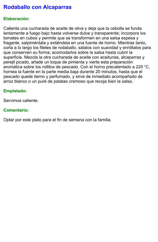 Rodaballo con Alcaparras  Elaboración:  Calienta una cucharada de aceite de oliva y deja que la cebolla se funda lentamente a fuego bajo hasta volverse dulce y transparente; incorpora los tomates en cubos y permite que se transformen en una salsa espesa y fragante, salpiméntala y extiéndela en una fuente de horno. Mientras tanto, corta a lo largo los filetes de rodaballo, sálalos con suavidad y enróllalos para que conserven su forma; acomodarlos sobre la salsa hasta cubrir la superficie. Mezcla la otra cucharada de aceite con aceitunas, alcaparras y perejil picado, añade un toque de pimienta y vierte esta preparación aromática sobre los rollitos de pescado. Con el horno precalentado a 220 °C, hornea la fuente en la parte media‑baja durante 20 minutos, hasta que el pescado quede tierno y perfumado, y sirve de inmediato acompañado de arroz blanco o un puré de patatas cremoso que recoja bien la salsa.  Emplatado:  Servimos caliente.   Comentario:  Optar por este plato para el fin de semana con la familia.