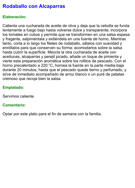 Rodaballo con Alcaparras  Elaboración:  Calienta una cucharada de aceite de oliva y deja que la cebolla se funda lentamente a fuego bajo hasta volverse dulce y transparente; incorpora los tomates en cubos y permite que se transformen en una salsa espesa y fragante, salpiméntala y extiéndela en una fuente de horno. Mientras tanto, corta a lo largo los filetes de rodaballo, sálalos con suavidad y enróllalos para que conserven su forma; acomodarlos sobre la salsa hasta cubrir la superficie. Mezcla la otra cucharada de aceite con aceitunas, alcaparras y perejil picado, añade un toque de pimienta y vierte esta preparación aromática sobre los rollitos de pescado. Con el horno precalentado a 220 °C, hornea la fuente en la parte media‑baja durante 20 minutos, hasta que el pescado quede tierno y perfumado, y sirve de inmediato acompañado de arroz blanco o un puré de patatas cremoso que recoja bien la salsa.  Emplatado:  Servimos caliente.   Comentario:  Optar por este plato para el fin de semana con la familia.