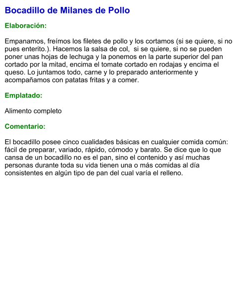 Bocadillo de Milanes de Pollo  Elaboración:  Empanamos, freímos los filetes de pollo y los cortamos (si se quiere, si no pues enterito.). Hacemos la salsa de col,  si se quiere, si no se pueden poner unas hojas de lechuga y la ponemos en la parte superior del pan cortado por la mitad, encima el tomate cortado en rodajas y encima el queso. Lo juntamos todo, carne y lo preparado anteriormente y acompañamos con patatas fritas y a comer.   Emplatado:  Alimento completo  Comentario:  El bocadillo posee cinco cualidades básicas en cualquier comida común: fácil de preparar, variado, rápido, cómodo y barato. Se dice que lo que cansa de un bocadillo no es el pan, sino el contenido y así muchas personas durante toda su vida tienen una o más comidas al día consistentes en algún tipo de pan del cual varía el relleno.