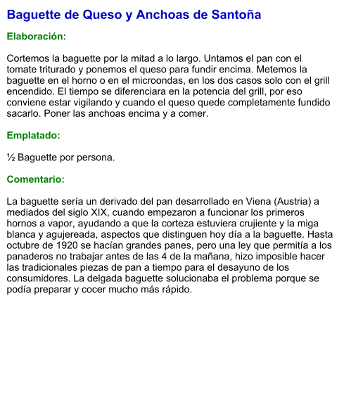 Baguette de Queso y Anchoas de Santoña  Elaboración:  Cortemos la baguette por la mitad a lo largo. Untamos el pan con el tomate triturado y ponemos el queso para fundir encima. Metemos la baguette en el horno o en el microondas, en los dos casos solo con el grill encendido. El tiempo se diferenciara en la potencia del grill, por eso conviene estar vigilando y cuando el queso quede completamente fundido sacarlo. Poner las anchoas encima y a comer.  Emplatado:  ½ Baguette por persona.  Comentario:  La baguette sería un derivado del pan desarrollado en Viena (Austria) a mediados del siglo XIX, cuando empezaron a funcionar los primeros hornos a vapor, ayudando a que la corteza estuviera crujiente y la miga blanca y agujereada, aspectos que distinguen hoy día a la baguette. Hasta octubre de 1920 se hacían grandes panes, pero una ley que permitía a los panaderos no trabajar antes de las 4 de la mañana, hizo imposible hacer las tradicionales piezas de pan a tiempo para el desayuno de los consumidores. La delgada baguette solucionaba el problema porque se podía preparar y cocer mucho más rápido.