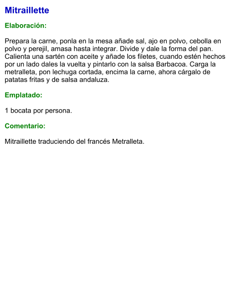 Mitraillette  Elaboración:  Prepara la carne, ponla en la mesa añade sal, ajo en polvo, cebolla en polvo y perejil, amasa hasta integrar. Divide y dale la forma del pan. Calienta una sartén con aceite y añade los filetes, cuando estén hechos por un lado dales la vuelta y pintarlo con la salsa Barbacoa. Carga la metralleta, pon lechuga cortada, encima la carne, ahora cárgalo de patatas fritas y de salsa andaluza.  Emplatado:  1 bocata por persona.  Comentario:  Mitraillette traduciendo del francés Metralleta.