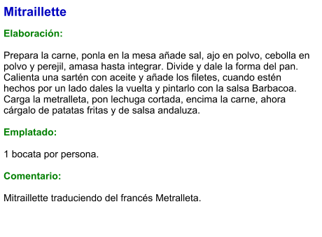Mitraillette  Elaboración:  Prepara la carne, ponla en la mesa añade sal, ajo en polvo, cebolla en polvo y perejil, amasa hasta integrar. Divide y dale la forma del pan. Calienta una sartén con aceite y añade los filetes, cuando estén hechos por un lado dales la vuelta y pintarlo con la salsa Barbacoa. Carga la metralleta, pon lechuga cortada, encima la carne, ahora cárgalo de patatas fritas y de salsa andaluza.  Emplatado:  1 bocata por persona.  Comentario:  Mitraillette traduciendo del francés Metralleta.