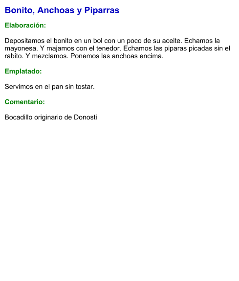 Bonito, Anchoas y Piparras  Elaboración:  Depositamos el bonito en un bol con un poco de su aceite. Echamos la mayonesa. Y majamos con el tenedor. Echamos las piparas picadas sin el rabito. Y mezclamos. Ponemos las anchoas encima.  Emplatado:  Servimos en el pan sin tostar.  Comentario:  Bocadillo originario de Donosti